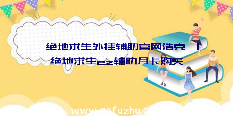 「绝地求生外挂辅助官网浩克」|绝地求生ez辅助月卡购买